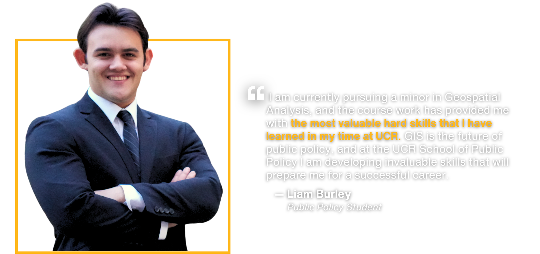 Testimony by public policy student Liam Burley:  I am currently pursuing a minor in Geospatial Analysis, and the course work has provided me with the most valuable hard skills that I have learned in my time at UCR. GIS is the future of public policy, and at the UCR School of Public Policy I am developing invaluable skills that will prepare me for a successful career.