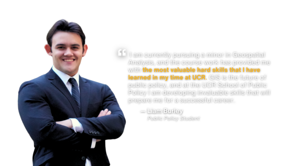 Testimony by public policy student Liam Burley:  I am currently pursuing a minor in Geospatial Analysis, and the course work has provided me with the most valuable hard skills that I have learned in my time at UCR. GIS is the future of public policy, and at the UCR School of Public Policy I am developing invaluable skills that will prepare me for a successful career.
