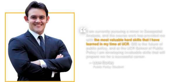 Testimony by public policy student Liam Burley:  I am currently pursuing a minor in Geospatial Analysis, and the course work has provided me with the most valuable hard skills that I have learned in my time at UCR. GIS is the future of public policy, and at the UCR School of Public Policy I am developing invaluable skills that will prepare me for a successful career.