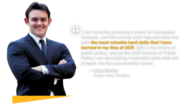Testimony by public policy student Liam Burley:  I am currently pursuing a minor in Geospatial Analysis, and the course work has provided me with the most valuable hard skills that I have learned in my time at UCR. GIS is the future of public policy, and at the UCR School of Public Policy I am developing invaluable skills that will prepare me for a successful career.